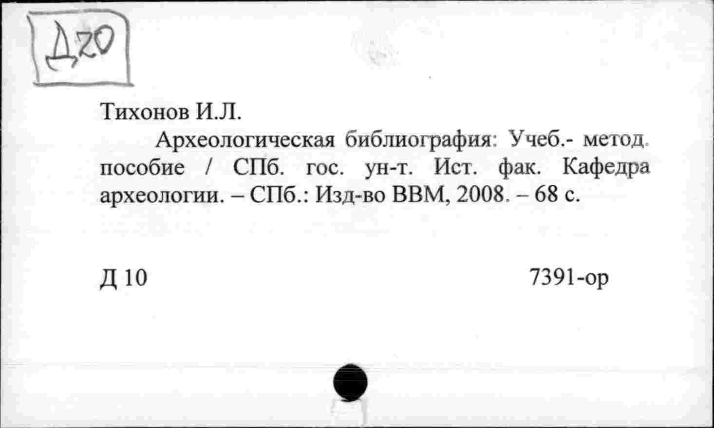 ﻿Тихонов И.Л.
Археологическая библиография: Учеб.- метод пособие / СПб. гос. ун-т. Ист. фак. Кафедра археологии. - СПб.: Изд-во ВВМ, 2008. - 68 с.
ДЮ
7391-ор